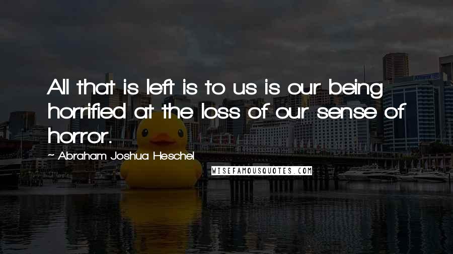 Abraham Joshua Heschel Quotes: All that is left is to us is our being horrified at the loss of our sense of horror.