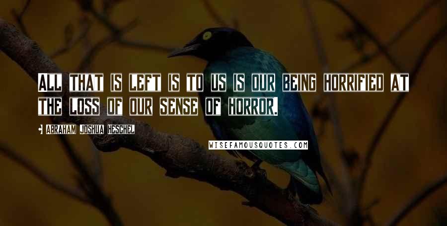 Abraham Joshua Heschel Quotes: All that is left is to us is our being horrified at the loss of our sense of horror.