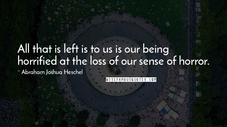 Abraham Joshua Heschel Quotes: All that is left is to us is our being horrified at the loss of our sense of horror.