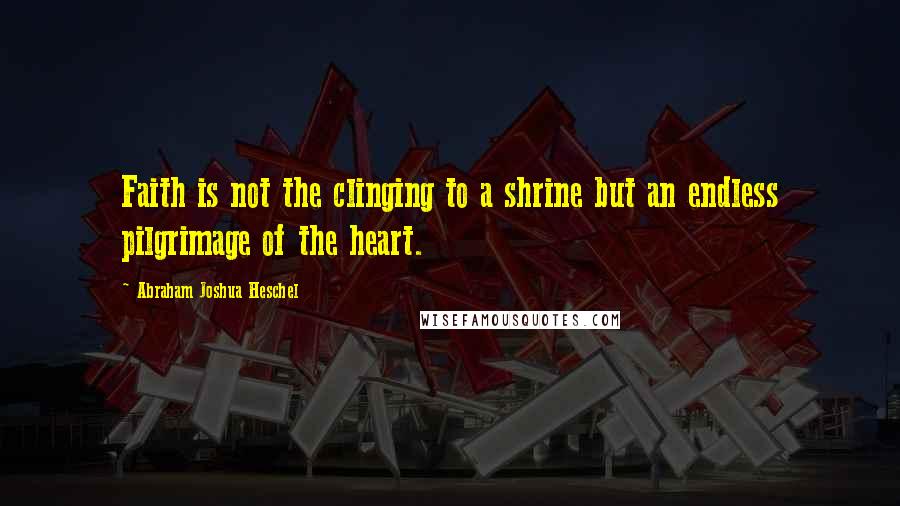 Abraham Joshua Heschel Quotes: Faith is not the clinging to a shrine but an endless pilgrimage of the heart.