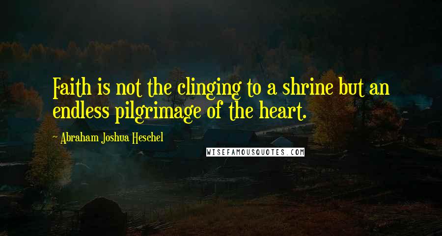 Abraham Joshua Heschel Quotes: Faith is not the clinging to a shrine but an endless pilgrimage of the heart.