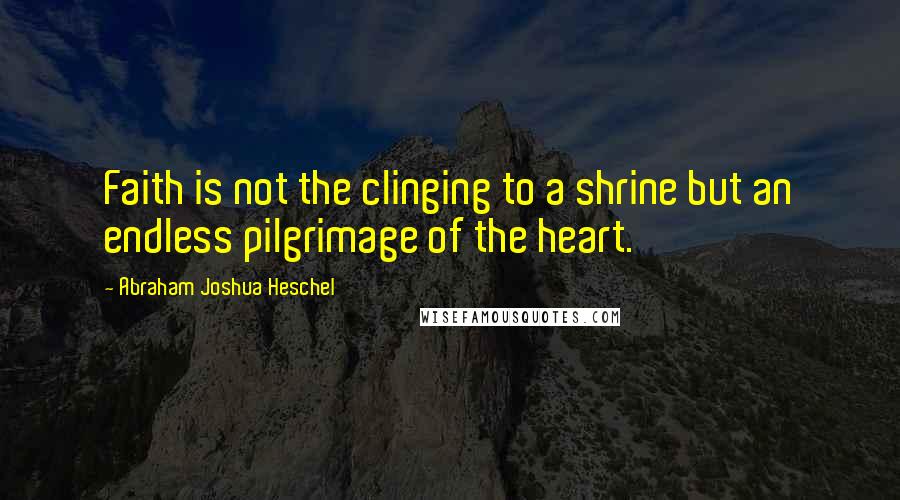 Abraham Joshua Heschel Quotes: Faith is not the clinging to a shrine but an endless pilgrimage of the heart.