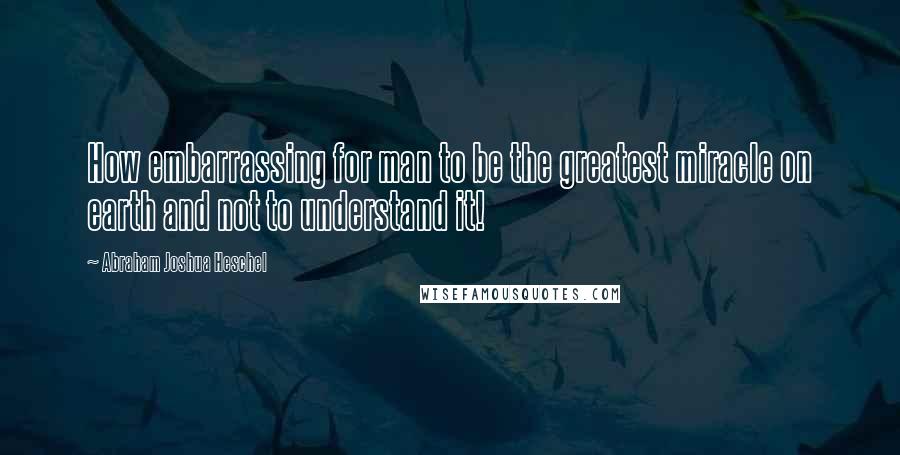 Abraham Joshua Heschel Quotes: How embarrassing for man to be the greatest miracle on earth and not to understand it!