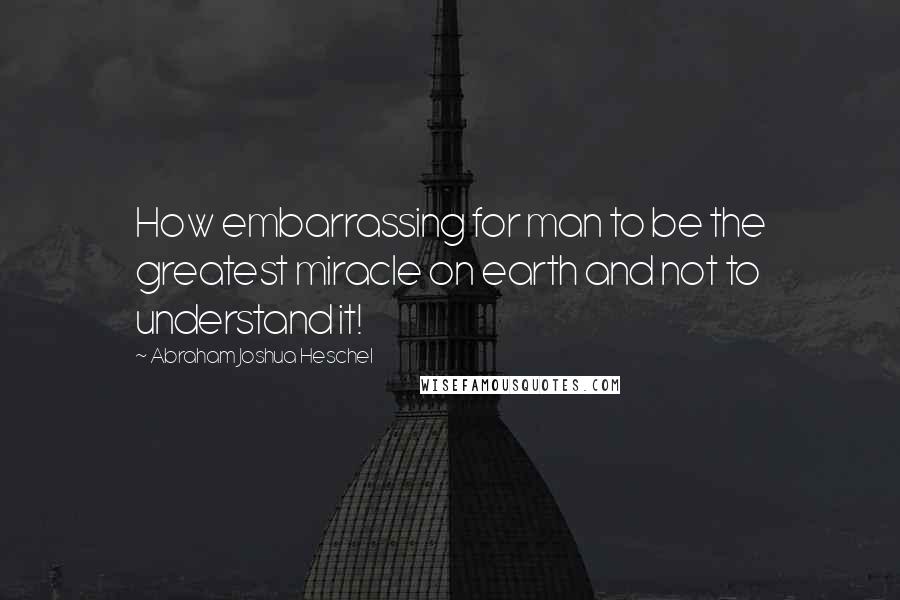 Abraham Joshua Heschel Quotes: How embarrassing for man to be the greatest miracle on earth and not to understand it!