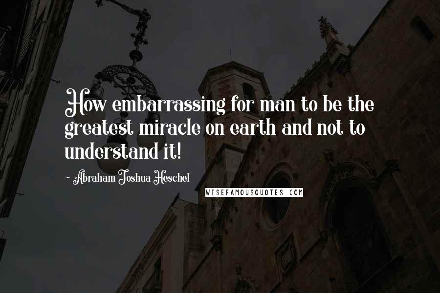 Abraham Joshua Heschel Quotes: How embarrassing for man to be the greatest miracle on earth and not to understand it!