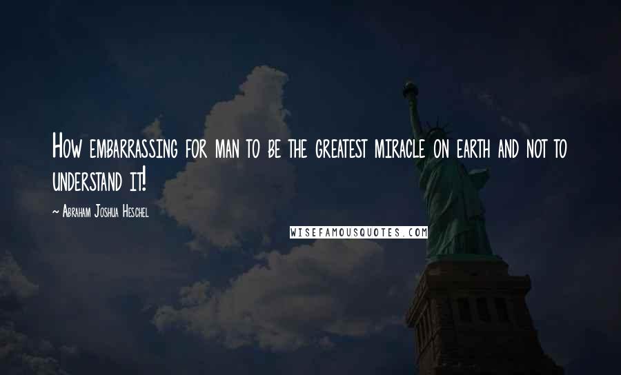 Abraham Joshua Heschel Quotes: How embarrassing for man to be the greatest miracle on earth and not to understand it!