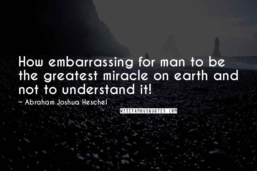 Abraham Joshua Heschel Quotes: How embarrassing for man to be the greatest miracle on earth and not to understand it!