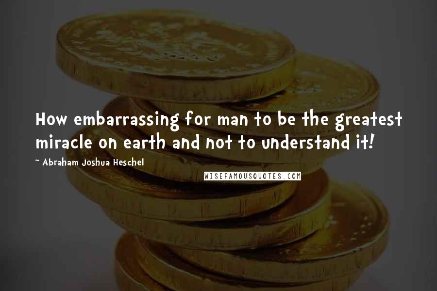 Abraham Joshua Heschel Quotes: How embarrassing for man to be the greatest miracle on earth and not to understand it!