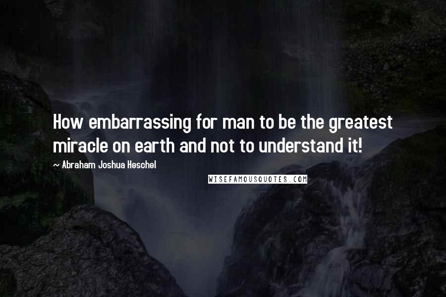 Abraham Joshua Heschel Quotes: How embarrassing for man to be the greatest miracle on earth and not to understand it!