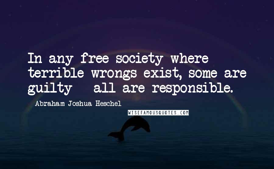 Abraham Joshua Heschel Quotes: In any free society where terrible wrongs exist, some are guilty - all are responsible.