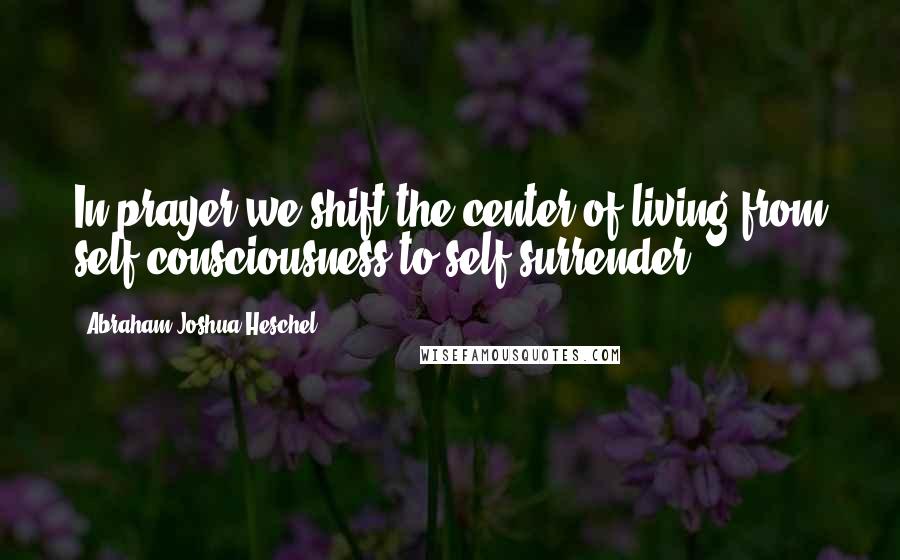 Abraham Joshua Heschel Quotes: In prayer we shift the center of living from self-consciousness to self-surrender