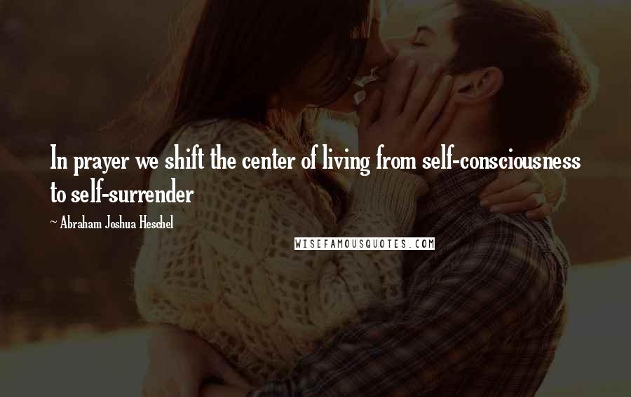 Abraham Joshua Heschel Quotes: In prayer we shift the center of living from self-consciousness to self-surrender