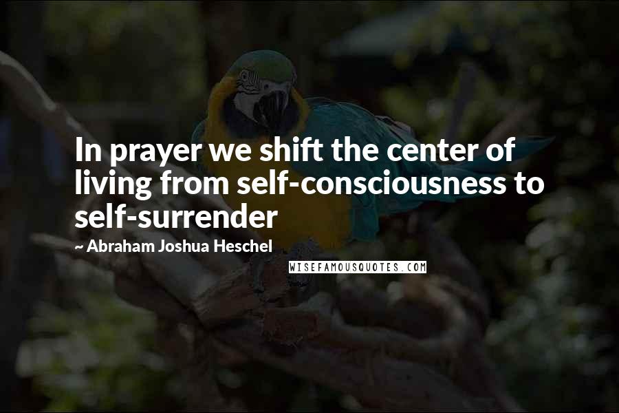 Abraham Joshua Heschel Quotes: In prayer we shift the center of living from self-consciousness to self-surrender