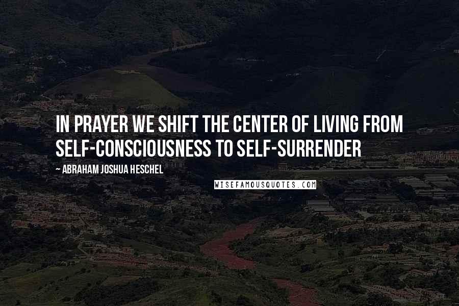 Abraham Joshua Heschel Quotes: In prayer we shift the center of living from self-consciousness to self-surrender