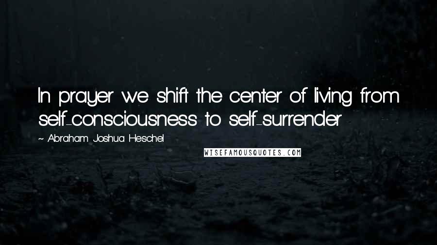 Abraham Joshua Heschel Quotes: In prayer we shift the center of living from self-consciousness to self-surrender