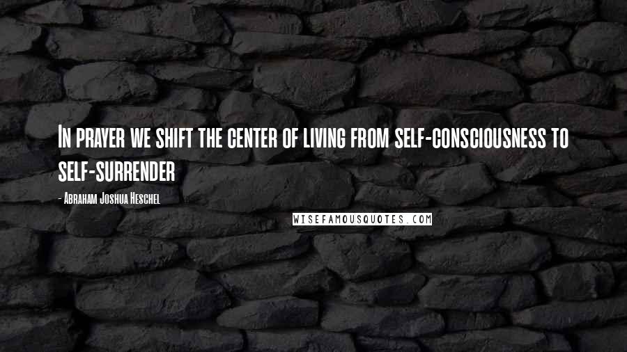 Abraham Joshua Heschel Quotes: In prayer we shift the center of living from self-consciousness to self-surrender
