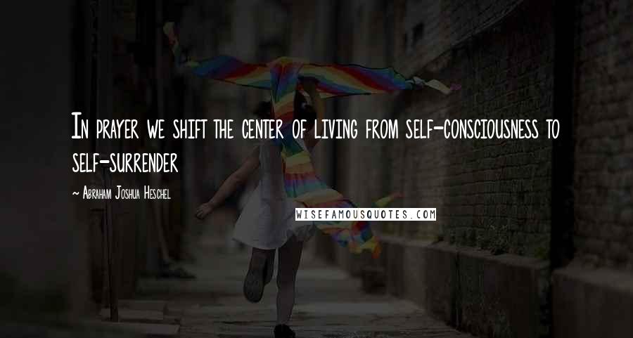 Abraham Joshua Heschel Quotes: In prayer we shift the center of living from self-consciousness to self-surrender