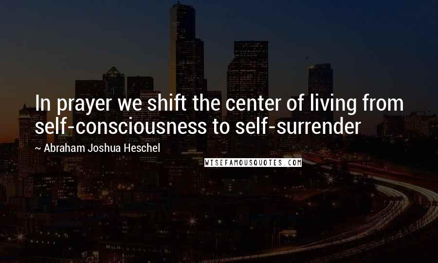 Abraham Joshua Heschel Quotes: In prayer we shift the center of living from self-consciousness to self-surrender