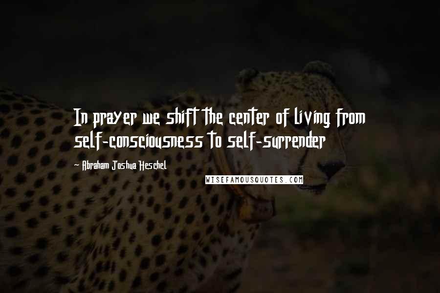 Abraham Joshua Heschel Quotes: In prayer we shift the center of living from self-consciousness to self-surrender