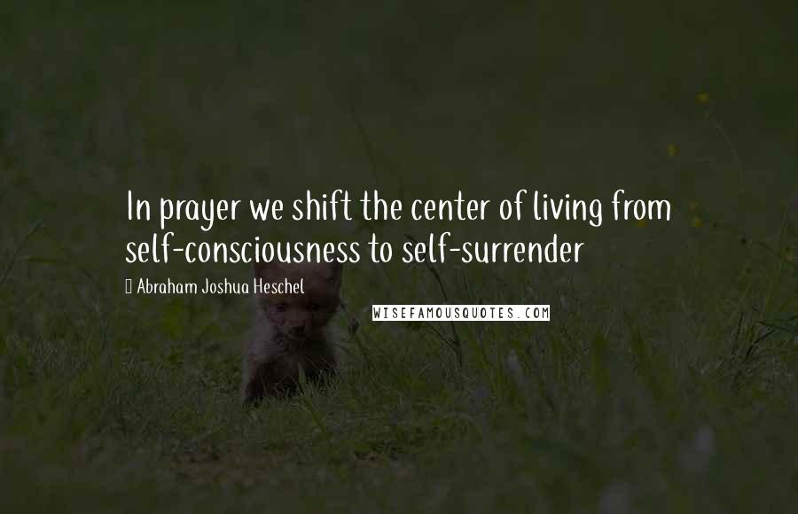 Abraham Joshua Heschel Quotes: In prayer we shift the center of living from self-consciousness to self-surrender