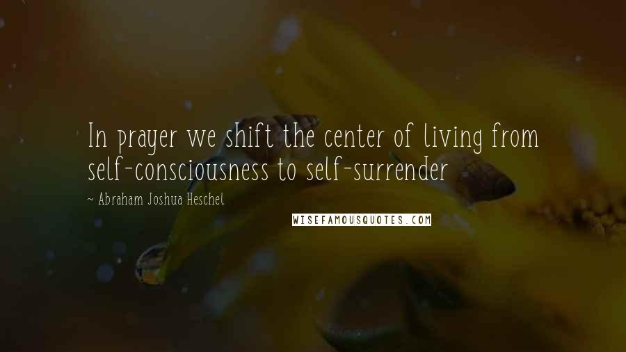 Abraham Joshua Heschel Quotes: In prayer we shift the center of living from self-consciousness to self-surrender