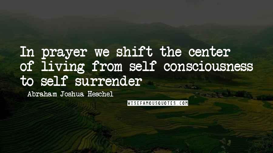 Abraham Joshua Heschel Quotes: In prayer we shift the center of living from self-consciousness to self-surrender
