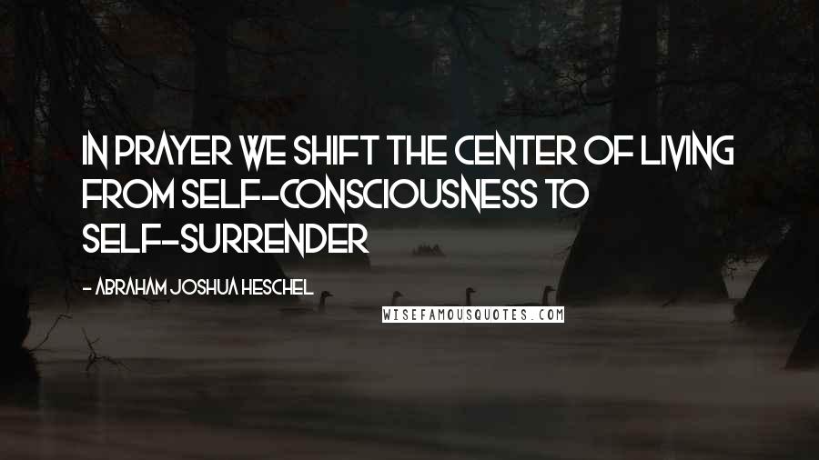 Abraham Joshua Heschel Quotes: In prayer we shift the center of living from self-consciousness to self-surrender