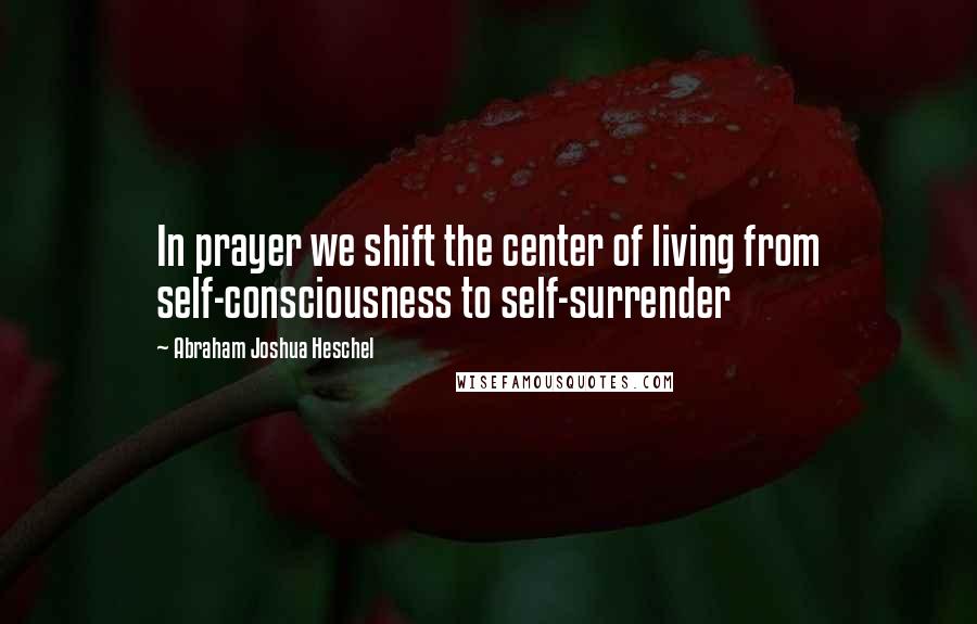 Abraham Joshua Heschel Quotes: In prayer we shift the center of living from self-consciousness to self-surrender