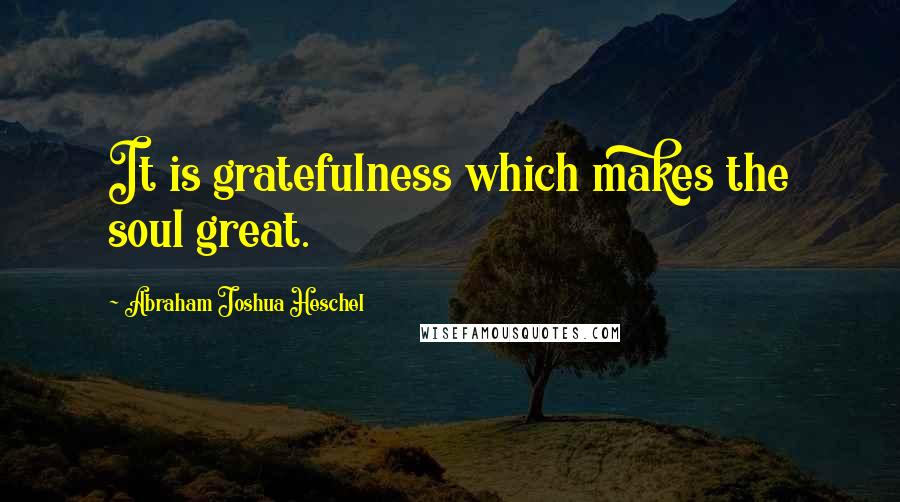 Abraham Joshua Heschel Quotes: It is gratefulness which makes the soul great.