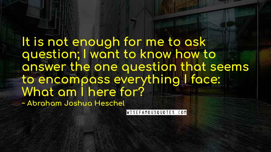 Abraham Joshua Heschel Quotes: It is not enough for me to ask question; I want to know how to answer the one question that seems to encompass everything I face: What am I here for?