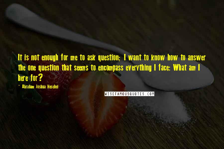 Abraham Joshua Heschel Quotes: It is not enough for me to ask question; I want to know how to answer the one question that seems to encompass everything I face: What am I here for?