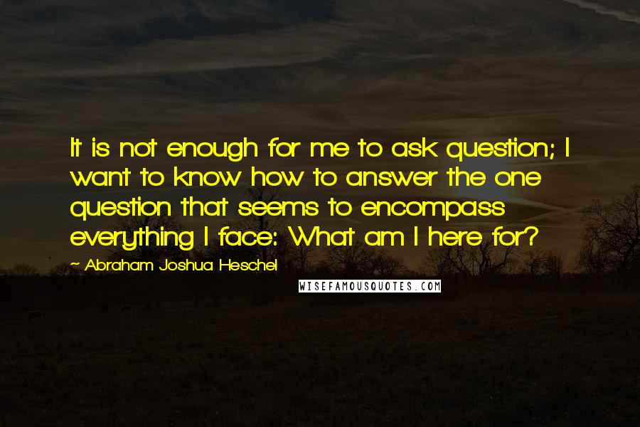 Abraham Joshua Heschel Quotes: It is not enough for me to ask question; I want to know how to answer the one question that seems to encompass everything I face: What am I here for?