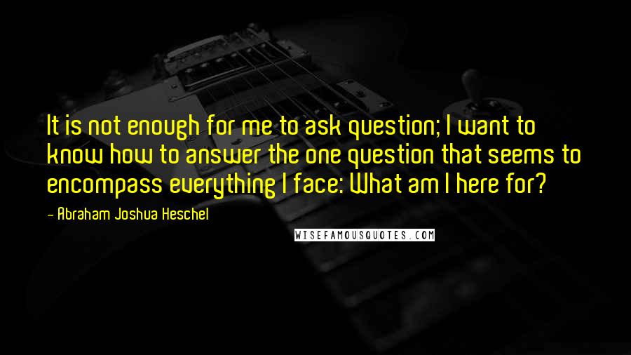 Abraham Joshua Heschel Quotes: It is not enough for me to ask question; I want to know how to answer the one question that seems to encompass everything I face: What am I here for?