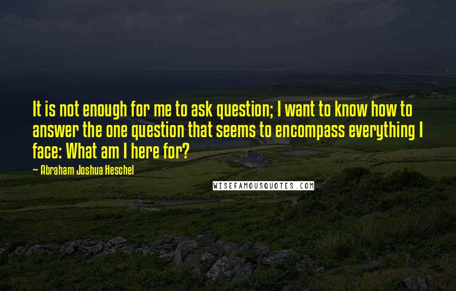 Abraham Joshua Heschel Quotes: It is not enough for me to ask question; I want to know how to answer the one question that seems to encompass everything I face: What am I here for?