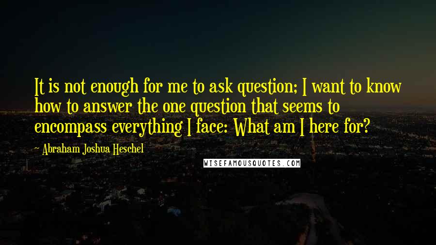 Abraham Joshua Heschel Quotes: It is not enough for me to ask question; I want to know how to answer the one question that seems to encompass everything I face: What am I here for?