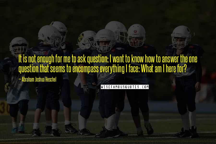 Abraham Joshua Heschel Quotes: It is not enough for me to ask question; I want to know how to answer the one question that seems to encompass everything I face: What am I here for?