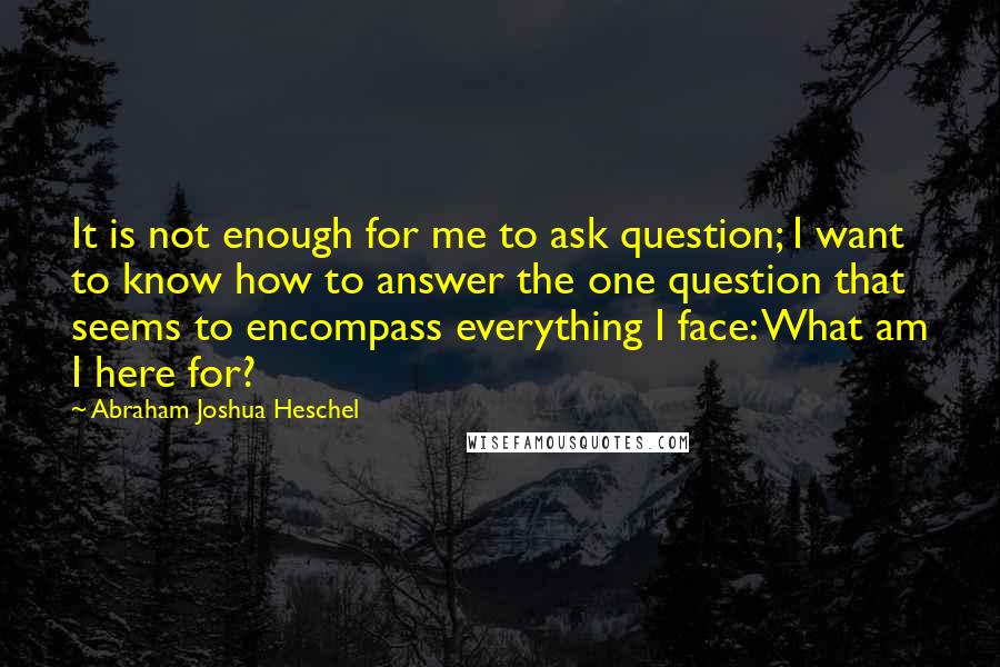 Abraham Joshua Heschel Quotes: It is not enough for me to ask question; I want to know how to answer the one question that seems to encompass everything I face: What am I here for?