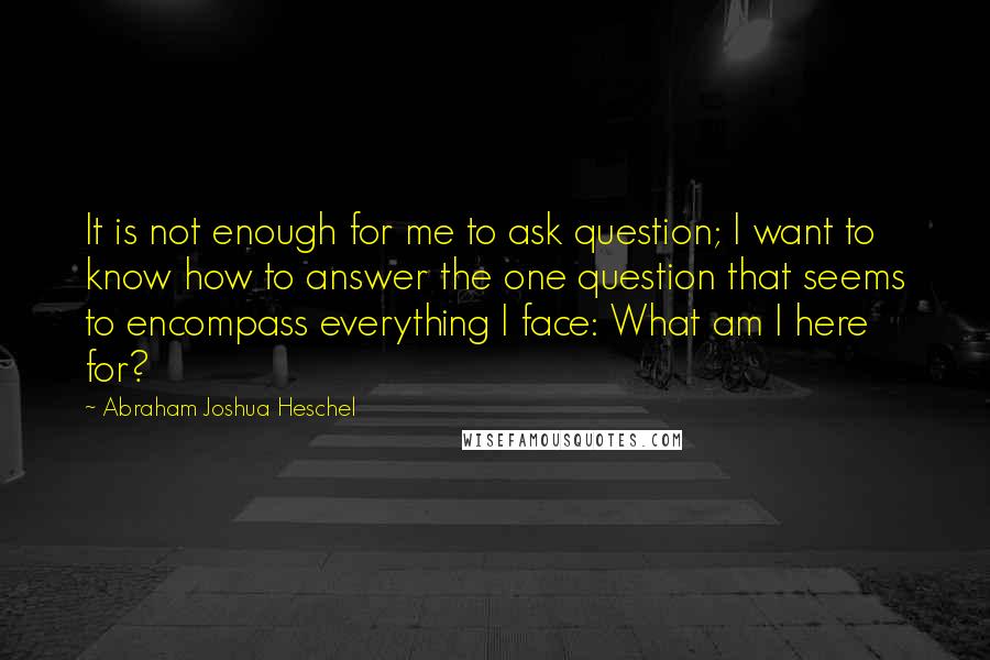 Abraham Joshua Heschel Quotes: It is not enough for me to ask question; I want to know how to answer the one question that seems to encompass everything I face: What am I here for?