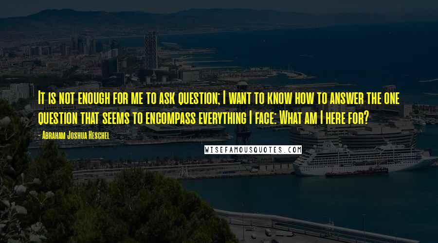 Abraham Joshua Heschel Quotes: It is not enough for me to ask question; I want to know how to answer the one question that seems to encompass everything I face: What am I here for?