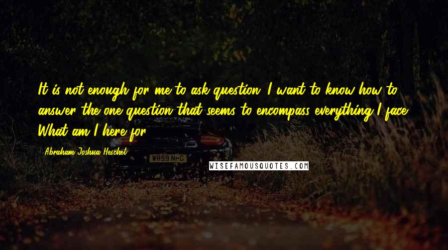 Abraham Joshua Heschel Quotes: It is not enough for me to ask question; I want to know how to answer the one question that seems to encompass everything I face: What am I here for?