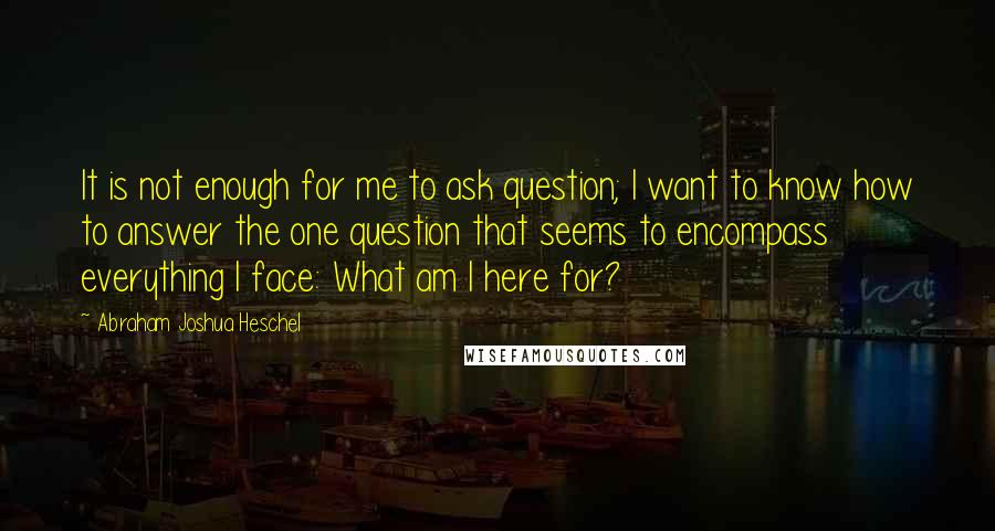 Abraham Joshua Heschel Quotes: It is not enough for me to ask question; I want to know how to answer the one question that seems to encompass everything I face: What am I here for?