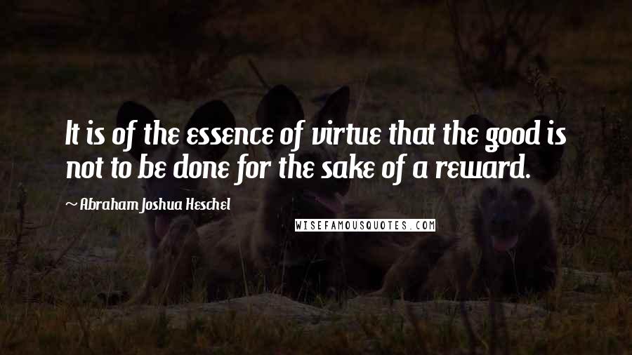 Abraham Joshua Heschel Quotes: It is of the essence of virtue that the good is not to be done for the sake of a reward.