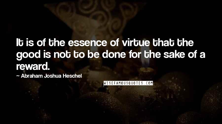 Abraham Joshua Heschel Quotes: It is of the essence of virtue that the good is not to be done for the sake of a reward.