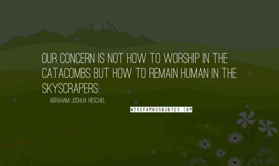 Abraham Joshua Heschel Quotes: Our concern is not how to worship in the catacombs but how to remain human in the skyscrapers.