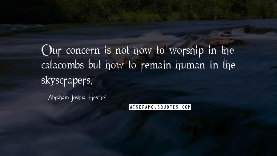 Abraham Joshua Heschel Quotes: Our concern is not how to worship in the catacombs but how to remain human in the skyscrapers.