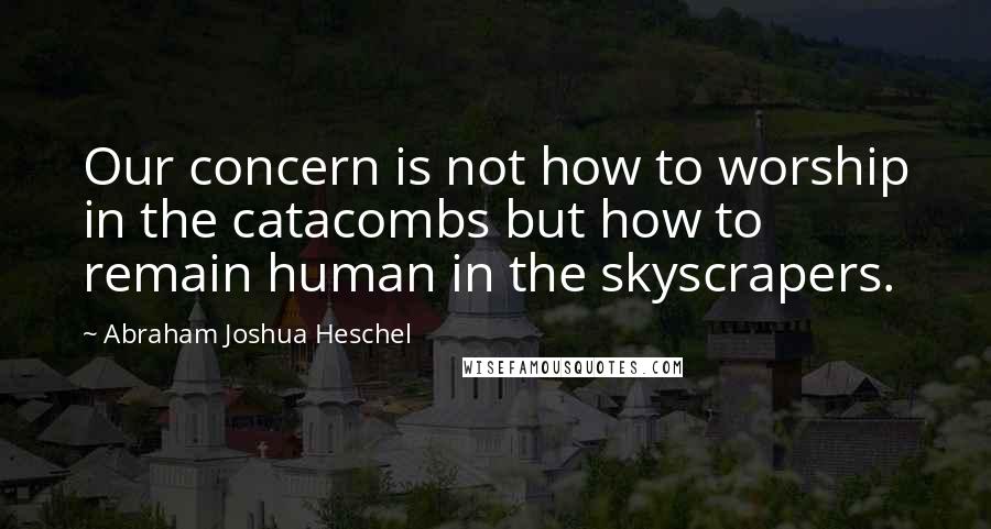 Abraham Joshua Heschel Quotes: Our concern is not how to worship in the catacombs but how to remain human in the skyscrapers.