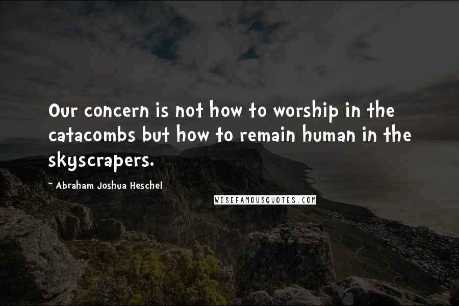 Abraham Joshua Heschel Quotes: Our concern is not how to worship in the catacombs but how to remain human in the skyscrapers.