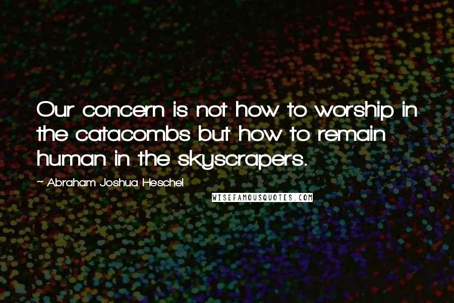 Abraham Joshua Heschel Quotes: Our concern is not how to worship in the catacombs but how to remain human in the skyscrapers.