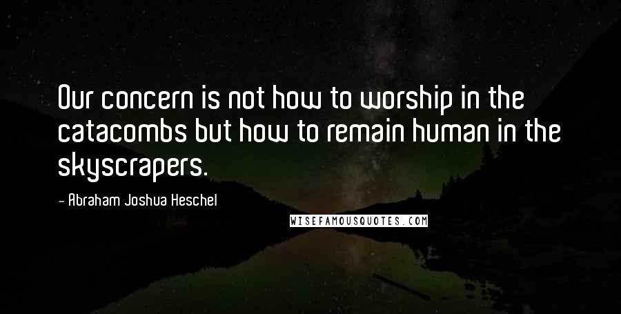 Abraham Joshua Heschel Quotes: Our concern is not how to worship in the catacombs but how to remain human in the skyscrapers.