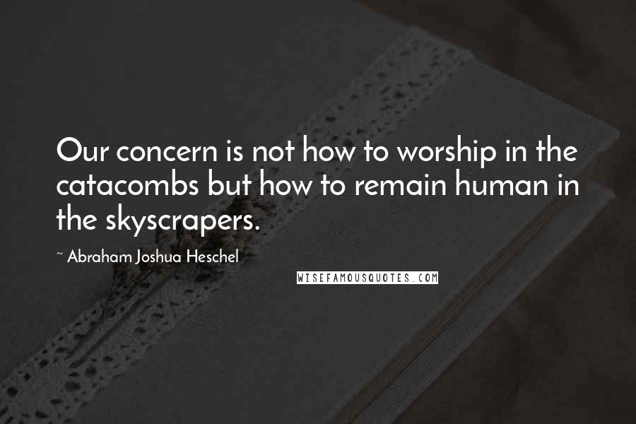 Abraham Joshua Heschel Quotes: Our concern is not how to worship in the catacombs but how to remain human in the skyscrapers.
